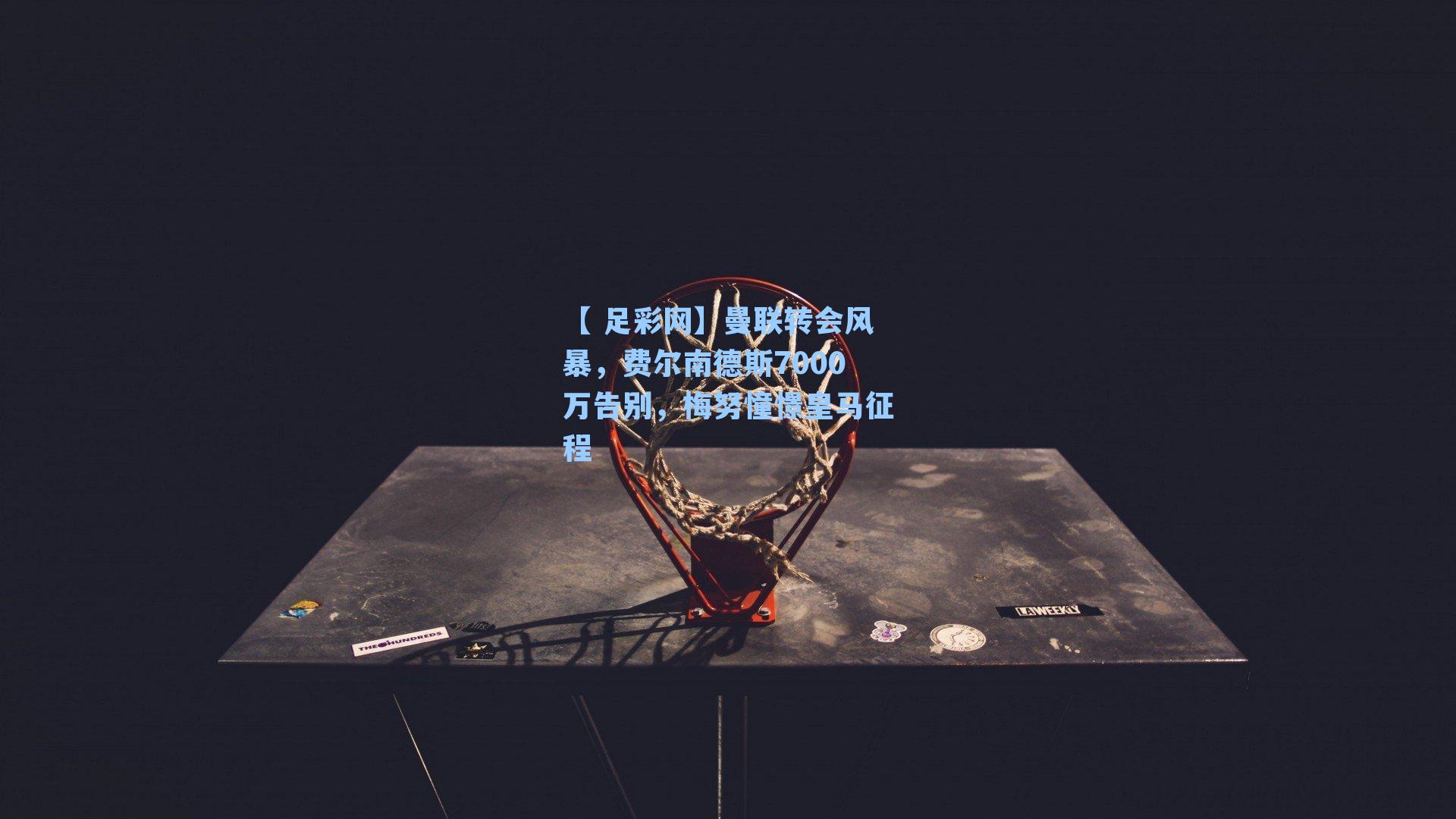 【 足彩网】曼联转会风暴，费尔南德斯7000万告别，梅努憧憬皇马征程