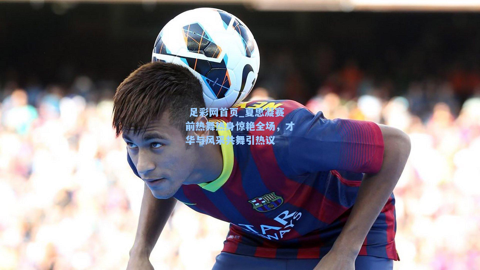  足彩网首页_夏思凝赛前热舞热身惊艳全场，才华与风采共舞引热议