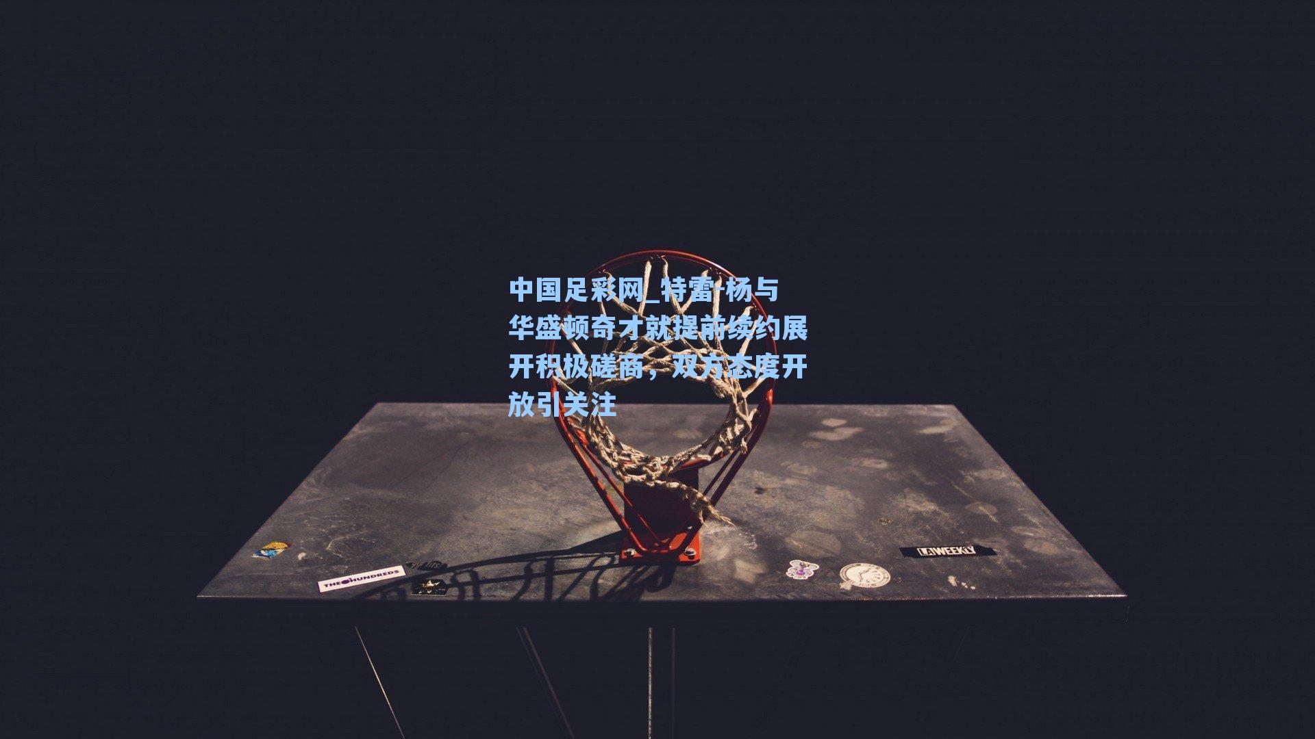 中国足彩网_特雷-杨与华盛顿奇才就提前续约展开积极磋商，双方态度开放引关注