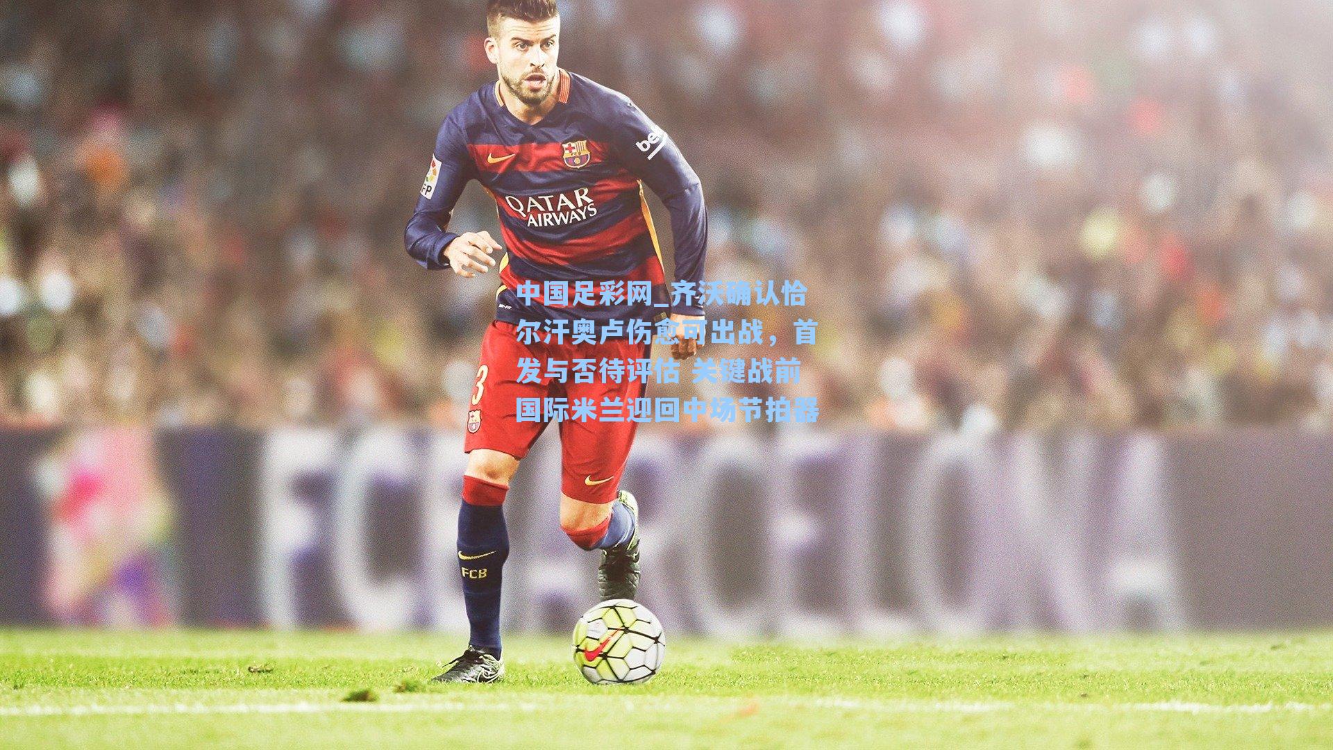 中国足彩网_齐沃确认恰尔汗奥卢伤愈可出战，首发与否待评估 关键战前国际米兰迎回中场节拍器
