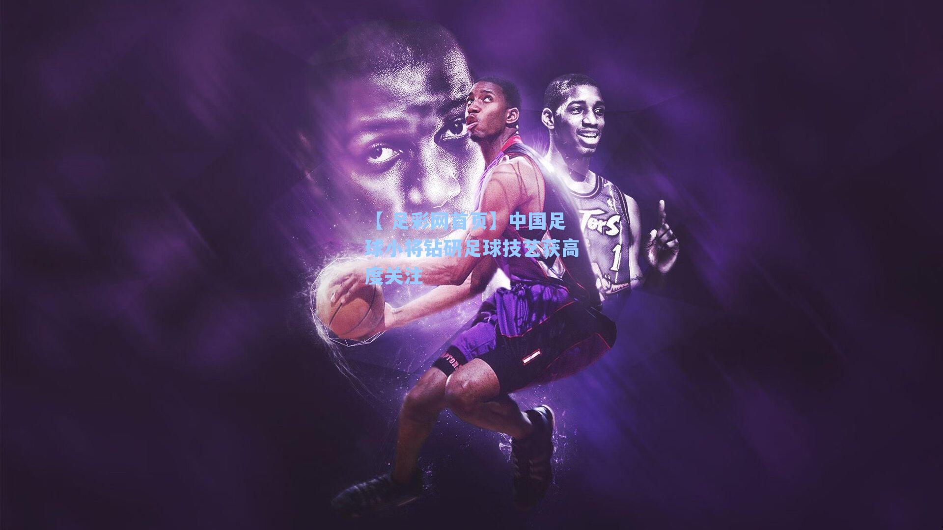 【 足彩网首页】中国足球小将钻研足球技艺获高度关注