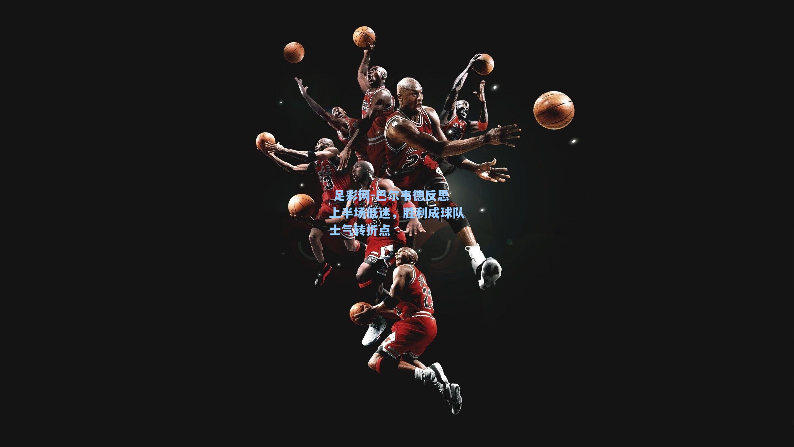  足彩网-巴尔韦德反思上半场低迷，胜利成球队士气转折点